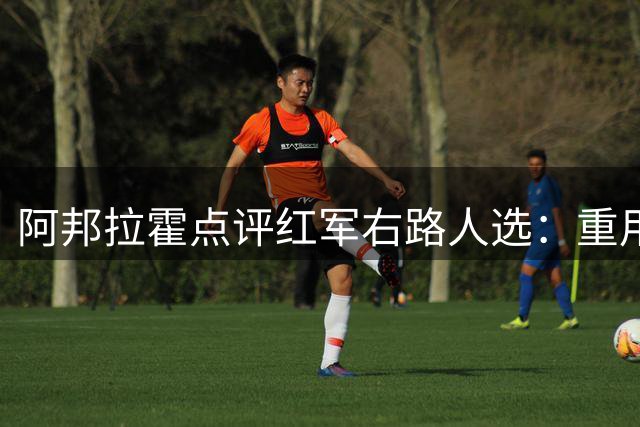 阿邦拉霍点评红军右路人选：重用索博或换下弗林蓬